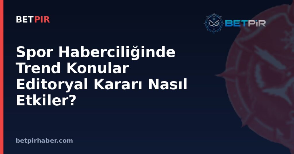 Spor Haberciliğinde Trend Konular Editoryal Kararı Nasıl Etkiler?
