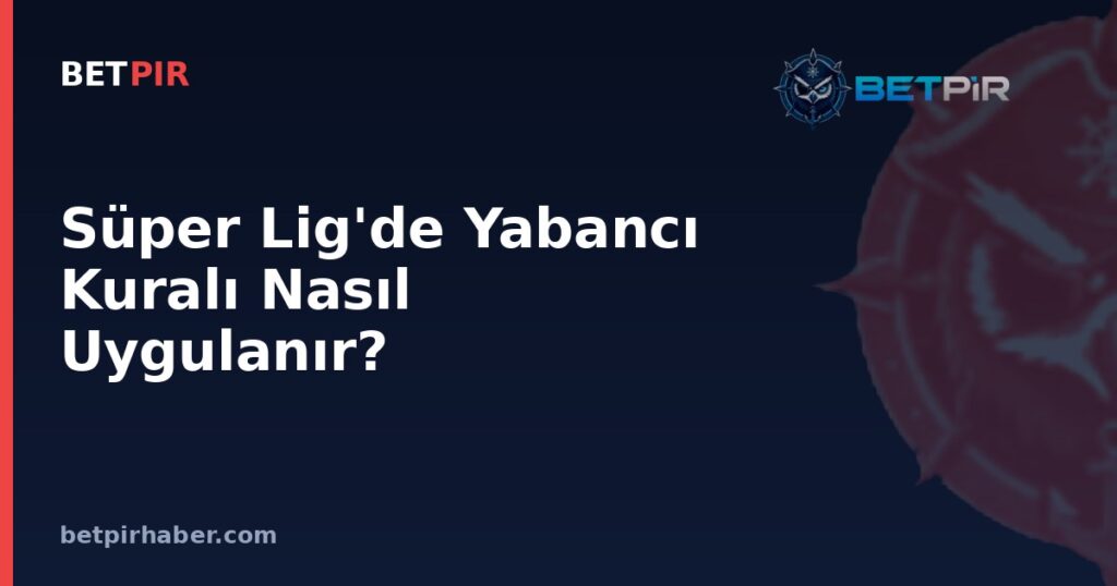 Süper Lig'de Yabancı Kuralı Nasıl Uygulanır? Kontenjan Sisteminin Kulüp Stratejilerine Etkisi